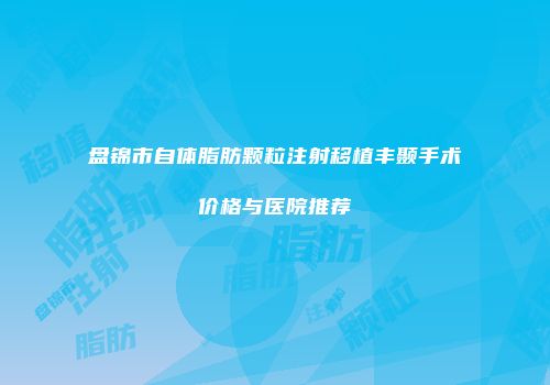 盘锦市自体脂肪颗粒注射移植丰颞手术价格与医院推荐