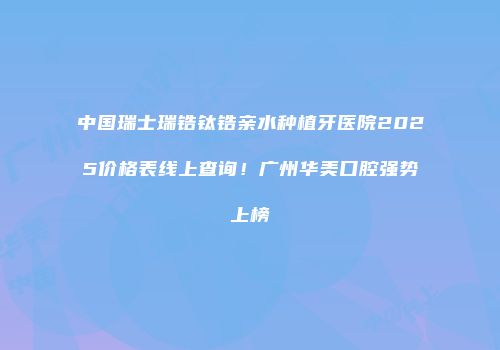 中国瑞士瑞锆钛锆亲水种植牙医院2025价格表线上查询！广州华美口腔强势上榜