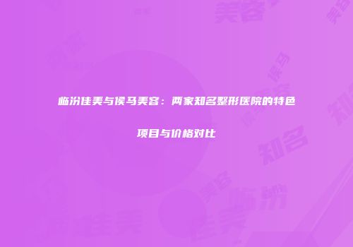 临汾佳美与侯马美容：两家知名整形医院的特色项目与价格对比