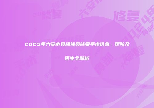 2025年六安市鼻部隆鼻修复手术价格、医院及医生全解析