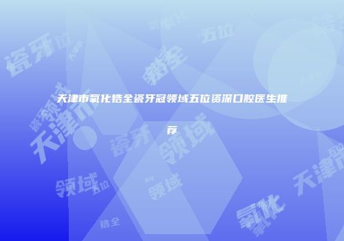 天津市氧化锆全瓷牙冠领域五位资深口腔医生推荐