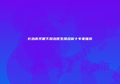 长治市牙龈下刮治医生排名前十专家推荐