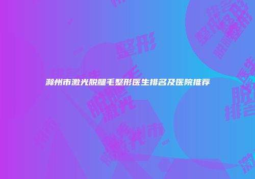 滁州市激光脱腿毛整形医生排名及医院推荐