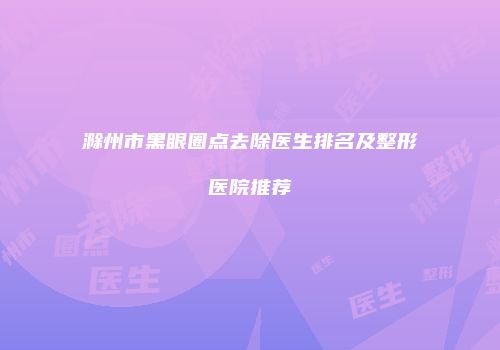 滁州市黑眼圈点去除医生排名及整形医院推荐