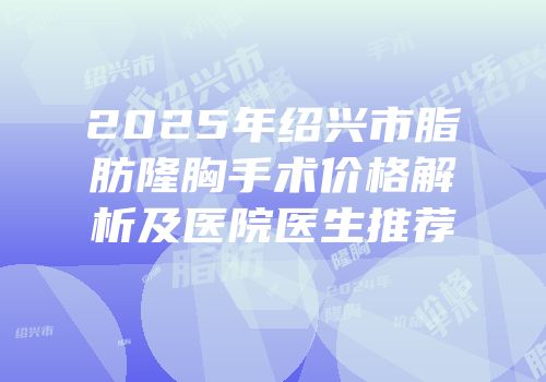 2025年绍兴市脂肪隆胸手术价格解析及医院医生推荐