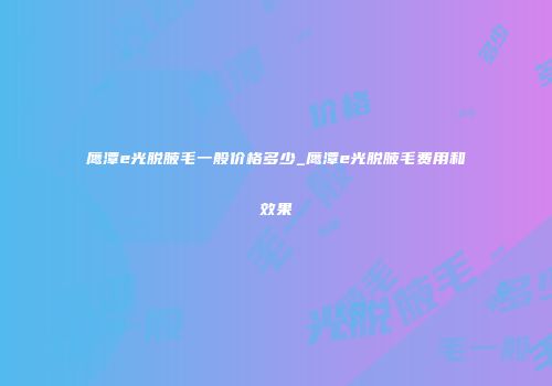 鹰潭e光脱腋毛一般价格多少_鹰潭e光脱腋毛费用和效果