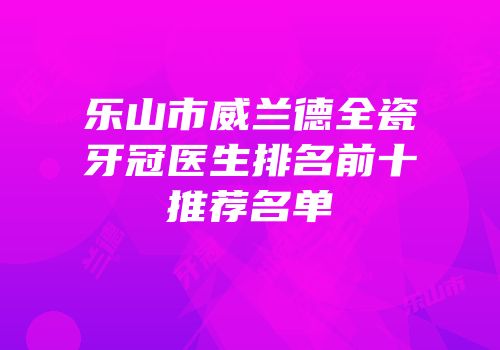 乐山市威兰德全瓷牙冠医生排名前十推荐名单