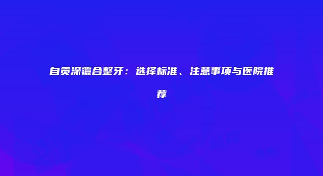 自贡深覆合整牙：选择标准、注意事项与医院推荐
