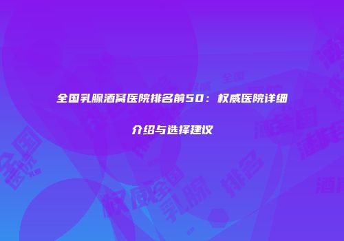 全国乳腺酒窝医院排名前50：权威医院详细介绍与选择建议