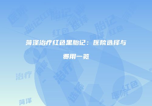 菏泽治疗红色黑胎记：医院选择与费用一览