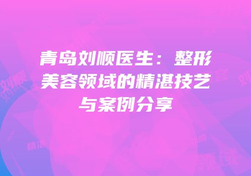 青岛刘顺医生：整形美容领域的精湛技艺与案例分享
