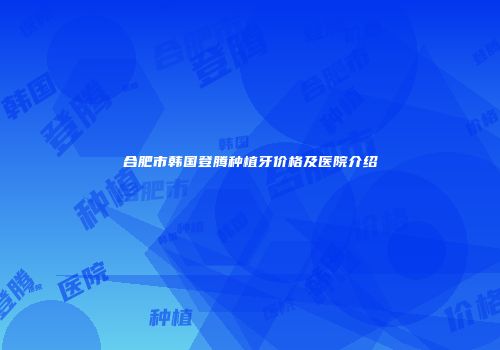合肥市韩国登腾种植牙价格及医院介绍