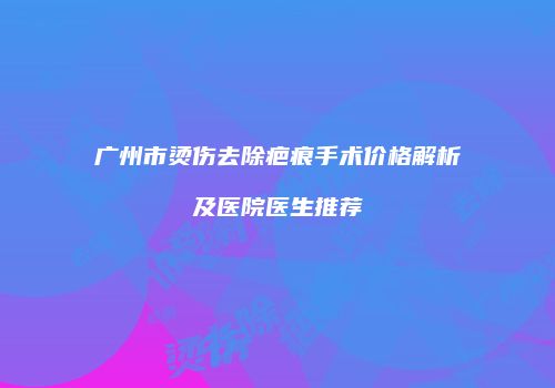 广州市烫伤去除疤痕手术价格解析及医院医生推荐