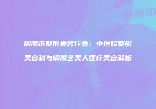 铜陵市整形美容行业：中医院整形美容科与铜陵艺美人医疗美容解析
