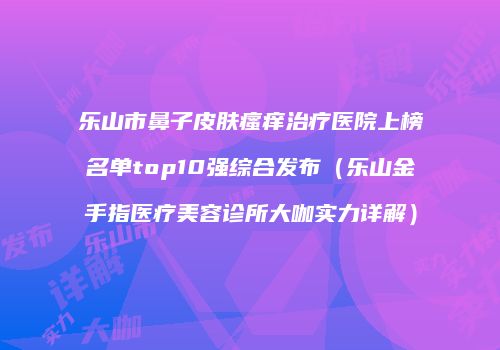 乐山市鼻子皮肤瘙痒治疗医院上榜名单top10强综合发布（乐山金手指医疗美容诊所大咖实力详解）