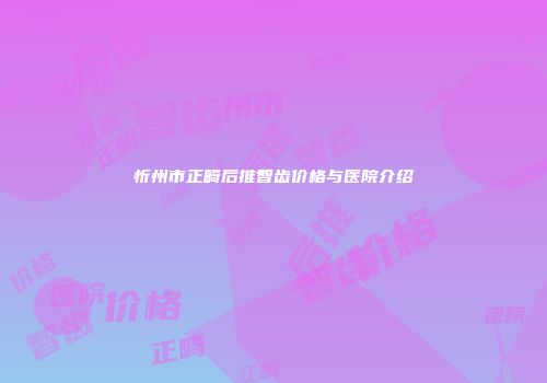 忻州市正畸后推智齿价格与医院介绍