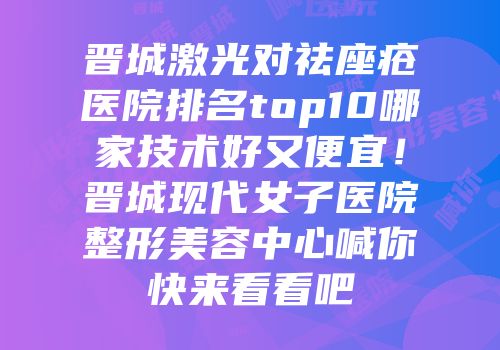 晋城激光对祛座疮医院排名top10哪家技术好又便宜！晋城现代女子医院整形美容中心喊你快来看看吧