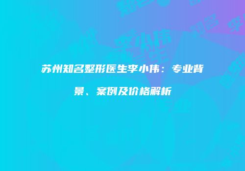 苏州知名整形医生李小伟：专业背景、案例及价格解析