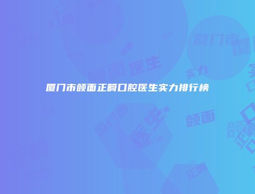 厦门市颌面正畸口腔医生实力排行榜