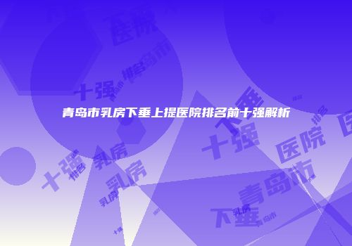 青岛市乳房下垂上提医院排名前十强解析