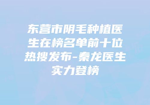 东营市阴毛种植医生在榜名单前十位热搜发布-秦龙医生实力登榜