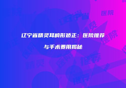 辽宁省精灵耳畸形矫正：医院推荐与手术费用揭秘