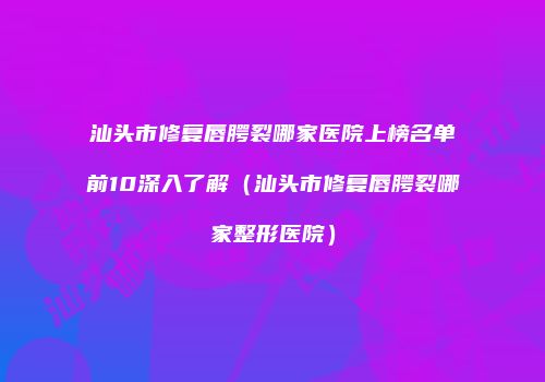 汕头市修复唇腭裂哪家医院上榜名单前10深入了解（汕头市修复唇腭裂哪家整形医院）