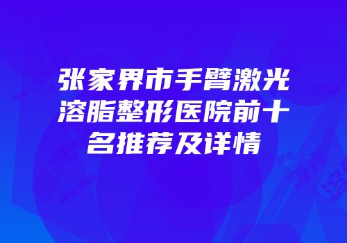张家界市手臂激光溶脂整形医院前十名推荐及详情