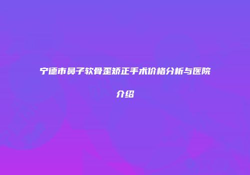 宁德市鼻子软骨歪矫正手术价格分析与医院介绍