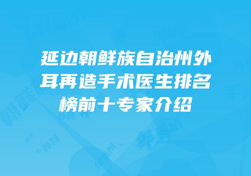 延边朝鲜族自治州外耳再造手术医生排名榜前十专家介绍