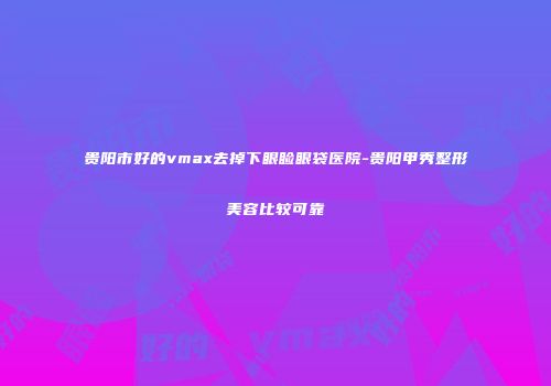 贵阳市好的vmax去掉下眼睑眼袋医院-贵阳甲秀整形美容比较可靠
