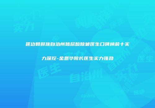 延边朝鲜族自治州玻尿酸除皱医生口碑榜前十实力深挖-金恩华院长医生实力强劲