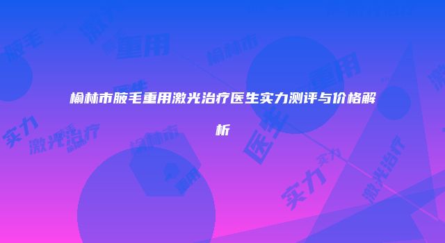 榆林市腋毛重用激光治疗医生实力测评与价格解析