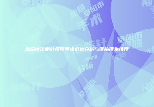 阜阳市溶脂针瘦腿手术价格分析与医院医生推荐