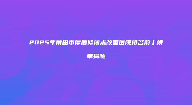 2025年莆田市厚唇修薄术改善医院排名前十榜单揭晓