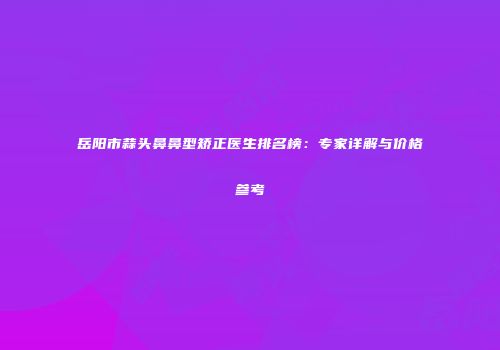 岳阳市蒜头鼻鼻型矫正医生排名榜：专家详解与价格参考