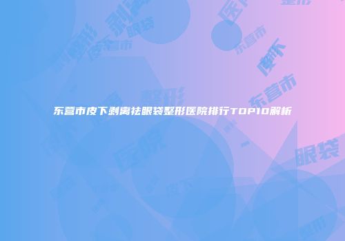 东营市皮下剥离祛眼袋整形医院排行TOP10解析