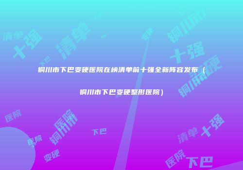 铜川市下巴变硬医院在榜清单前十强全新阵容发布（铜川市下巴变硬整形医院）