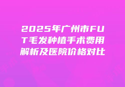 2025年广州市FUT毛发种植手术费用解析及医院价格对比