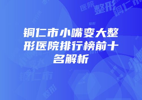 铜仁市小嘴变大整形医院排行榜前十名解析