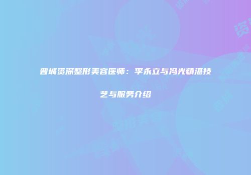 晋城资深整形美容医师：李永立与冯光精湛技艺与服务介绍