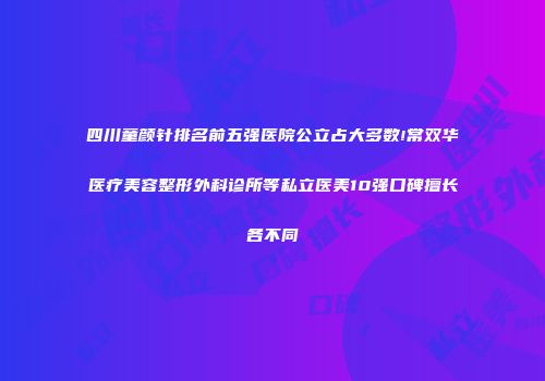 四川童颜针排名前五强医院公立占大多数!常双华医疗美容整形外科诊所等私立医美10强口碑擅长各不同