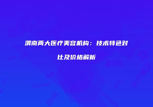 渭南两大医疗美容机构：技术特色对比及价格解析