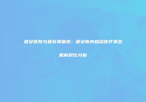 延安医院与延安美馨悦：延安市内知名医疗美容机构对比分析