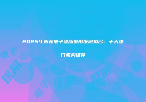 2025年东莞电子吸脂整形医院排名：十大热门机构推荐