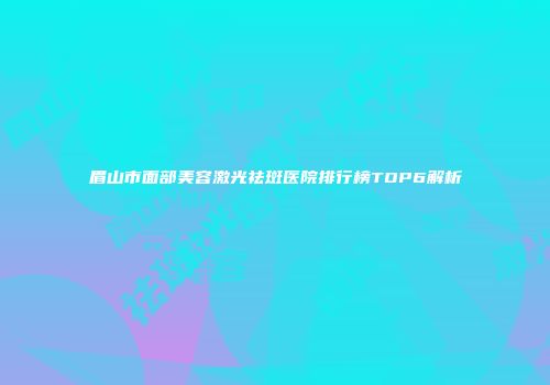 眉山市面部美容激光祛斑医院排行榜TOP6解析