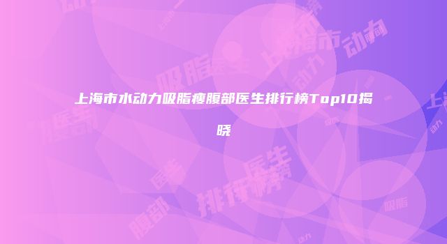 上海市水动力吸脂瘦腹部医生排行榜Top10揭晓