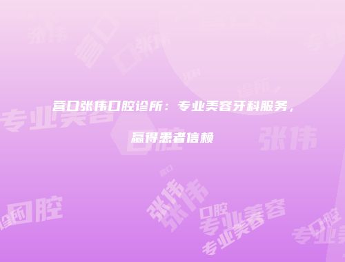 营口张伟口腔诊所：专业美容牙科服务，赢得患者信赖