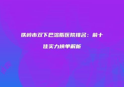 铁岭市双下巴溶脂医院排名：前十佳实力榜单解析