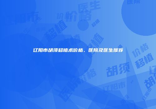 辽阳市胡须移植术价格、医院及医生推荐